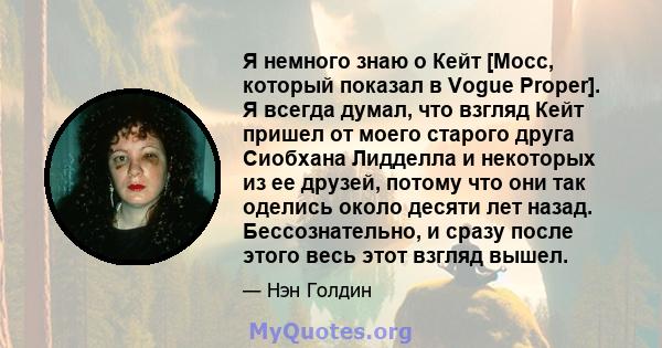 Я немного знаю о Кейт [Мосс, который показал в Vogue Proper]. Я всегда думал, что взгляд Кейт пришел от моего старого друга Сиобхана Лидделла и некоторых из ее друзей, потому что они так оделись около десяти лет назад.