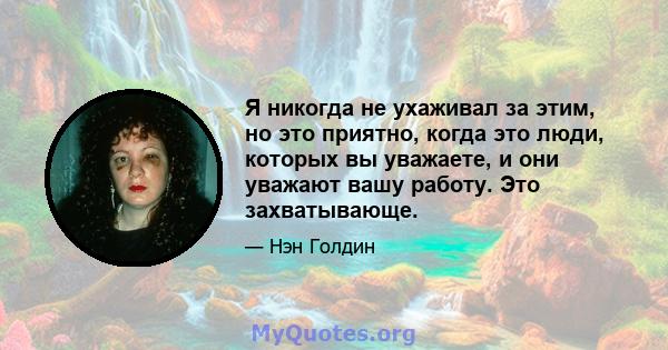 Я никогда не ухаживал за этим, но это приятно, когда это люди, которых вы уважаете, и они уважают вашу работу. Это захватывающе.