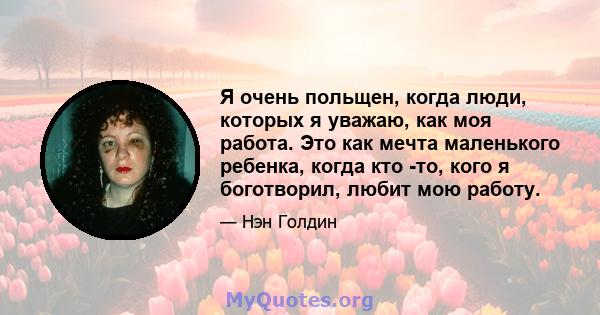 Я очень польщен, когда люди, которых я уважаю, как моя работа. Это как мечта маленького ребенка, когда кто -то, кого я боготворил, любит мою работу.