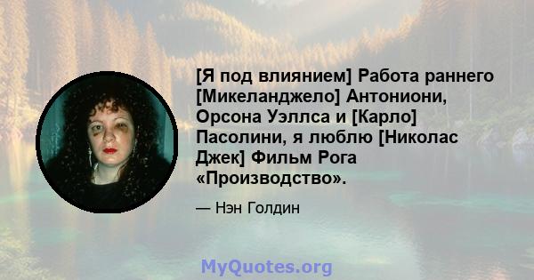 [Я под влиянием] Работа раннего [Микеланджело] Антониони, Орсона Уэллса и [Карло] Пасолини, я люблю [Николас Джек] Фильм Рога «Производство».