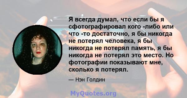 Я всегда думал, что если бы я сфотографировал кого -либо или что -то достаточно, я бы никогда не потерял человека, я бы никогда не потерял память, я бы никогда не потерял это место. Но фотографии показывают мне, сколько 