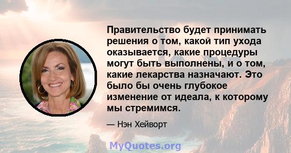 Правительство будет принимать решения о том, какой тип ухода оказывается, какие процедуры могут быть выполнены, и о том, какие лекарства назначают. Это было бы очень глубокое изменение от идеала, к которому мы стремимся.