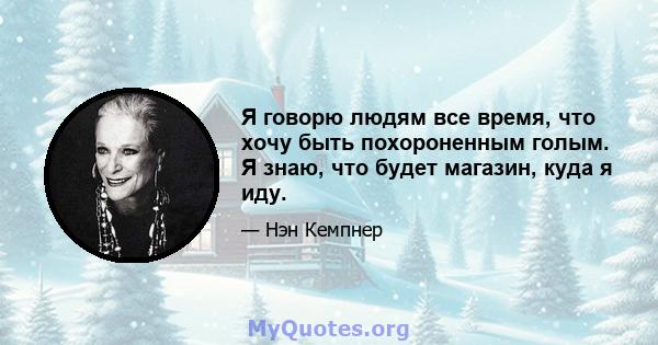 Я говорю людям все время, что хочу быть похороненным голым. Я знаю, что будет магазин, куда я иду.