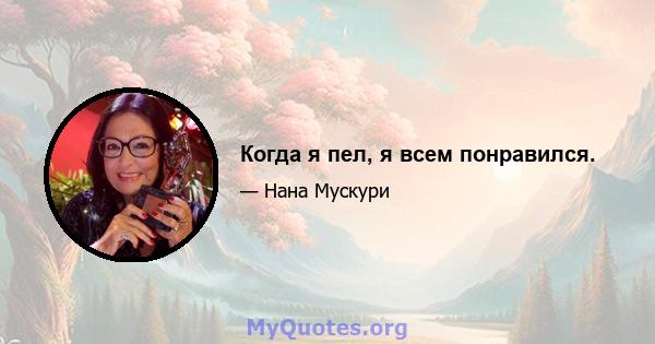 Когда я пел, я всем понравился.