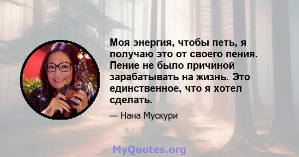 Моя энергия, чтобы петь, я получаю это от своего пения. Пение не было причиной зарабатывать на жизнь. Это единственное, что я хотел сделать.