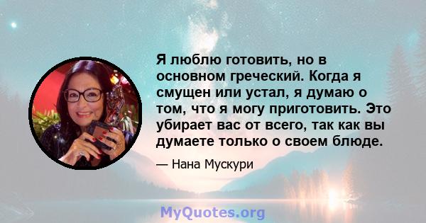 Я люблю готовить, но в основном греческий. Когда я смущен или устал, я думаю о том, что я могу приготовить. Это убирает вас от всего, так как вы думаете только о своем блюде.