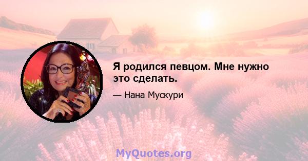 Я родился певцом. Мне нужно это сделать.