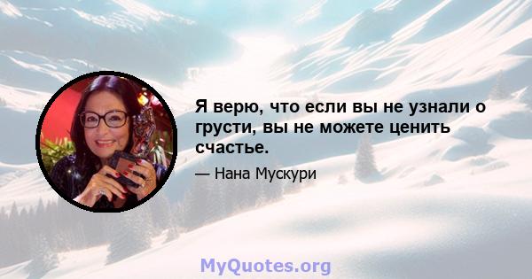 Я верю, что если вы не узнали о грусти, вы не можете ценить счастье.