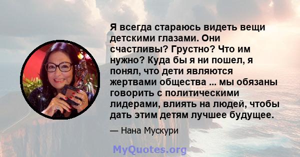 Я всегда стараюсь видеть вещи детскими глазами. Они счастливы? Грустно? Что им нужно? Куда бы я ни пошел, я понял, что дети являются жертвами общества ... мы обязаны говорить с политическими лидерами, влиять на людей,