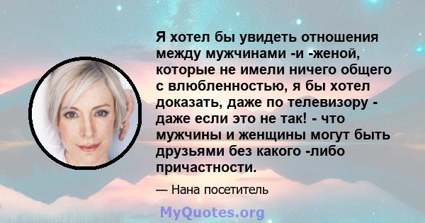 Я хотел бы увидеть отношения между мужчинами -и -женой, которые не имели ничего общего с влюбленностью, я бы хотел доказать, даже по телевизору - даже если это не так! - что мужчины и женщины могут быть друзьями без