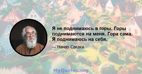 Я не поднимаюсь в горы. Горы поднимаются на меня. Гора сама. Я поднимаюсь на себя.