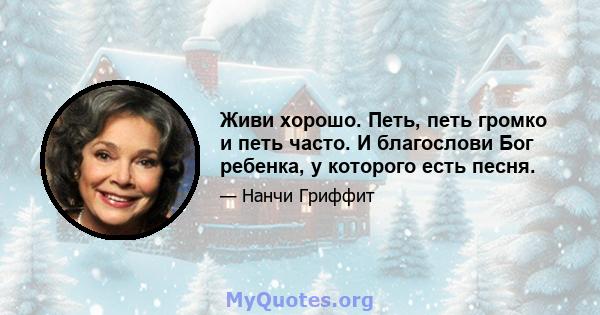 Живи хорошо. Петь, петь громко и петь часто. И благослови Бог ребенка, у которого есть песня.