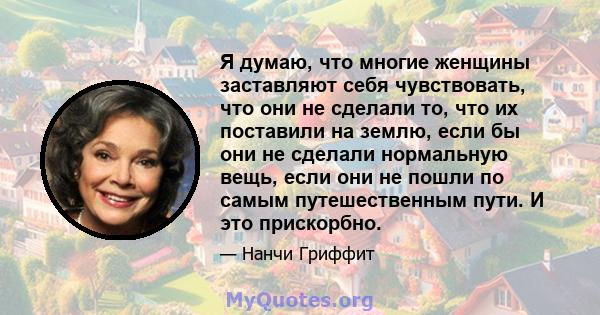 Я думаю, что многие женщины заставляют себя чувствовать, что они не сделали то, что их поставили на землю, если бы они не сделали нормальную вещь, если они не пошли по самым путешественным пути. И это прискорбно.