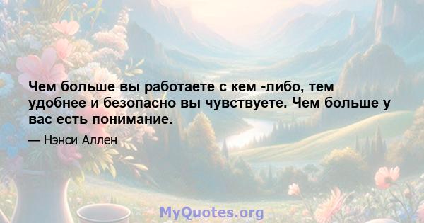 Чем больше вы работаете с кем -либо, тем удобнее и безопасно вы чувствуете. Чем больше у вас есть понимание.