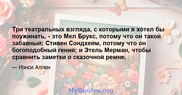 Три театральных взгляда, с которыми я хотел бы поужинать, - это Мел Брукс, потому что он такой забавный; Стивен Сондхейм, потому что он богоподобный гений; и Этель Мерман, чтобы сравнить заметки о сказочной ремне.