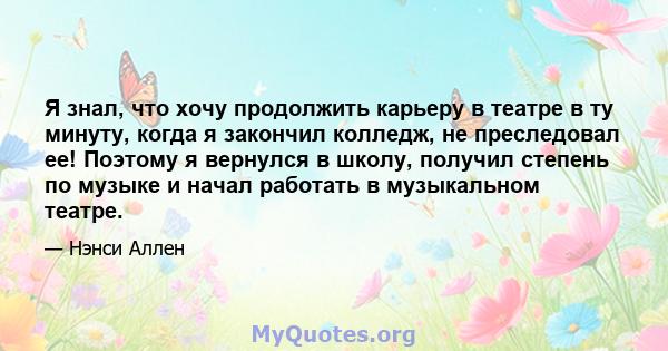 Я знал, что хочу продолжить карьеру в театре в ту минуту, когда я закончил колледж, не преследовал ее! Поэтому я вернулся в школу, получил степень по музыке и начал работать в музыкальном театре.