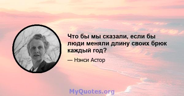 Что бы мы сказали, если бы люди меняли длину своих брюк каждый год?