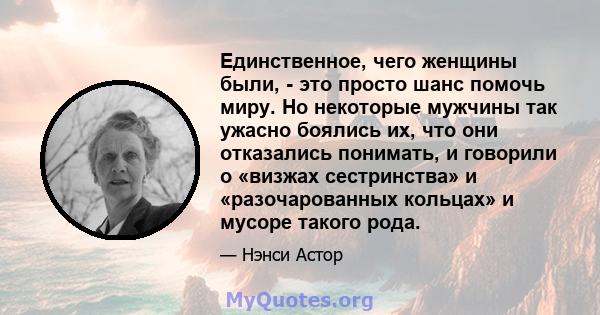 Единственное, чего женщины были, - это просто шанс помочь миру. Но некоторые мужчины так ужасно боялись их, что они отказались понимать, и говорили о «визжах сестринства» и «разочарованных кольцах» и мусоре такого рода.