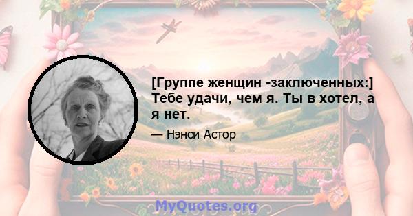 [Группе женщин -заключенных:] Тебе удачи, чем я. Ты в хотел, а я нет.