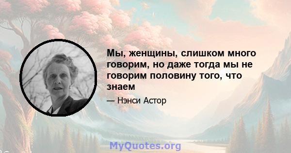 Мы, женщины, слишком много говорим, но даже тогда мы не говорим половину того, что знаем