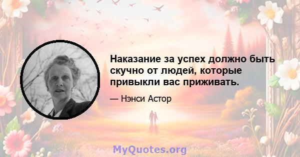 Наказание за успех должно быть скучно от людей, которые привыкли вас приживать.