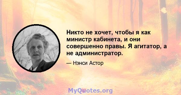 Никто не хочет, чтобы я как министр кабинета, и они совершенно правы. Я агитатор, а не администратор.