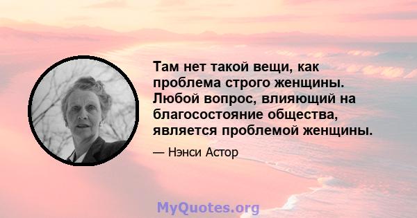 Там нет такой вещи, как проблема строго женщины. Любой вопрос, влияющий на благосостояние общества, является проблемой женщины.