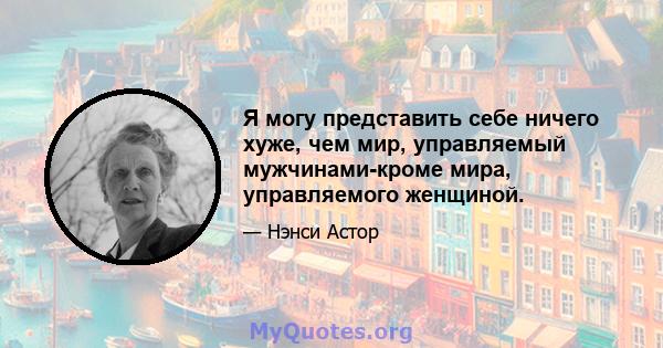 Я могу представить себе ничего хуже, чем мир, управляемый мужчинами-кроме мира, управляемого женщиной.