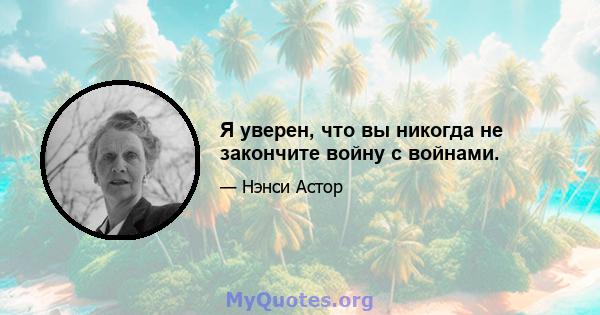 Я уверен, что вы никогда не закончите войну с войнами.