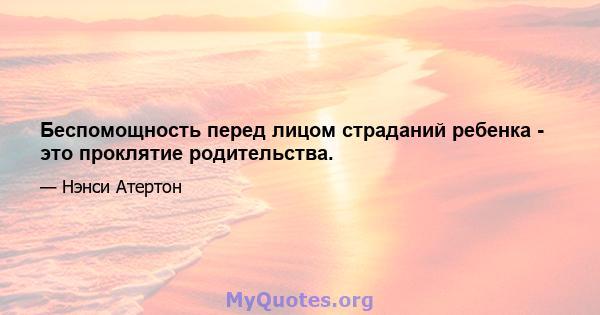 Беспомощность перед лицом страданий ребенка - это проклятие родительства.