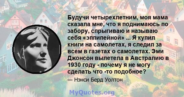 Будучи четырехлетним, моя мама сказала мне, что я поднимаюсь по забору, спрыгиваю и называю себя «эппипейной» ... Я купил книги на самолетах, я следил за всем в газетах о самолетах. Эми Джонсон вылетела в Австралию в