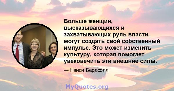 Больше женщин, высказывающихся и захватывающих руль власти, могут создать свой собственный импульс. Это может изменить культуру, которая помогает увековечить эти внешние силы.