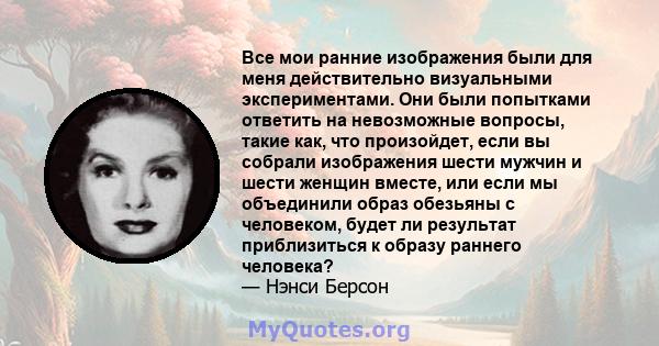 Все мои ранние изображения были для меня действительно визуальными экспериментами. Они были попытками ответить на невозможные вопросы, такие как, что произойдет, если вы собрали изображения шести мужчин и шести женщин