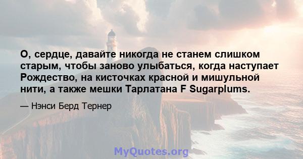 О, сердце, давайте никогда не станем слишком старым, чтобы заново улыбаться, когда наступает Рождество, на кисточках красной и мишульной нити, а также мешки Тарлатана F Sugarplums.