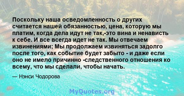 Поскольку наша осведомленность о других считается нашей обязанностью, цена, которую мы платим, когда дела идут не так,-это вина и ненависть к себе. И все всегда идет не так. Мы отвечаем извинениями; Мы продолжаем