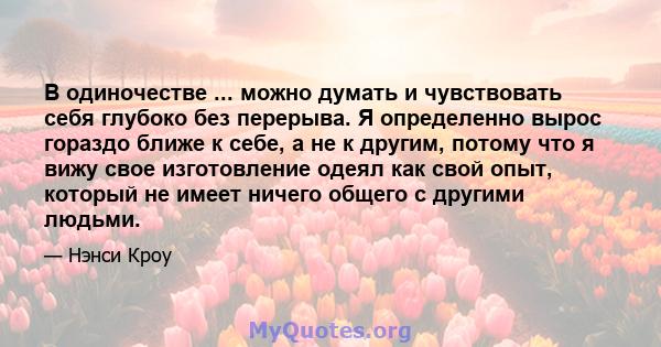 В одиночестве ... можно думать и чувствовать себя глубоко без перерыва. Я определенно вырос гораздо ближе к себе, а не к другим, потому что я вижу свое изготовление одеял как свой опыт, который не имеет ничего общего с