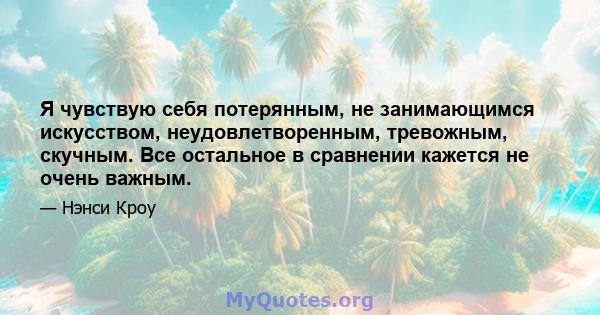 Я чувствую себя потерянным, не занимающимся искусством, неудовлетворенным, тревожным, скучным. Все остальное в сравнении кажется не очень важным.