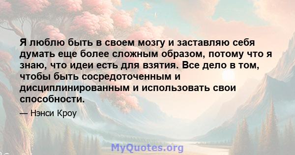 Я люблю быть в своем мозгу и заставляю себя думать еще более сложным образом, потому что я знаю, что идеи есть для взятия. Все дело в том, чтобы быть сосредоточенным и дисциплинированным и использовать свои способности.