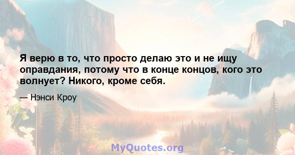 Я верю в то, что просто делаю это и не ищу оправдания, потому что в конце концов, кого это волнует? Никого, кроме себя.