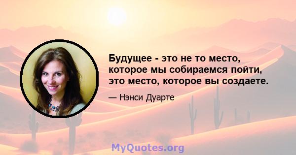 Будущее - это не то место, которое мы собираемся пойти, это место, которое вы создаете.