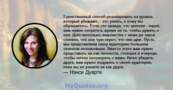 Единственный способ резонировать на уровне, который убеждает, - это узнать, к кому вы обращаетесь. Если это правда, что зрители - герой, вам нужно потратить время на то, чтобы думать о них. Действительно знакомство с