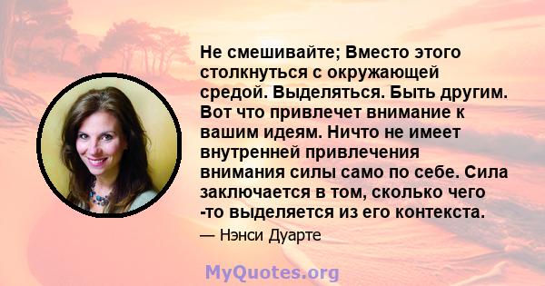 Не смешивайте; Вместо этого столкнуться с окружающей средой. Выделяться. Быть другим. Вот что привлечет внимание к вашим идеям. Ничто не имеет внутренней привлечения внимания силы само по себе. Сила заключается в том,