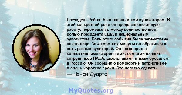 Президент Рейган был главным коммуникатором. В этой конкретной речи он проделал блестящую работу, перемещаясь между величественной ролью президента США и национальным эулогистом. Боль этого события была запечатлена на