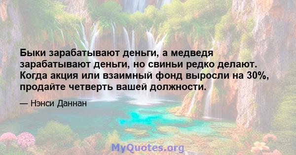 Быки зарабатывают деньги, а медведя зарабатывают деньги, но свиньи редко делают. Когда акция или взаимный фонд выросли на 30%, продайте четверть вашей должности.