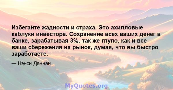 Избегайте жадности и страха. Это ахилловые каблуки инвестора. Сохранение всех ваших денег в банке, зарабатывая 3%, так же глупо, как и все ваши сбережения на рынок, думая, что вы быстро заработаете.