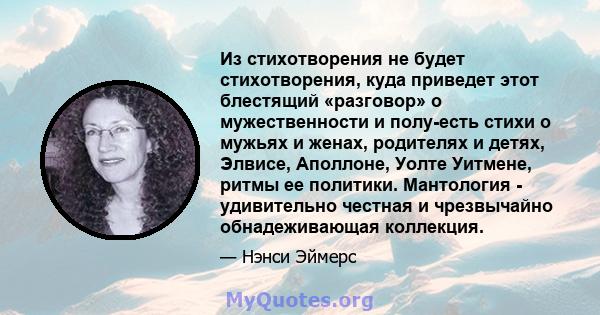 Из стихотворения не будет стихотворения, куда приведет этот блестящий «разговор» о мужественности и полу-есть стихи о мужьях и женах, родителях и детях, Элвисе, Аполлоне, Уолте Уитмене, ритмы ее политики. Мантология -