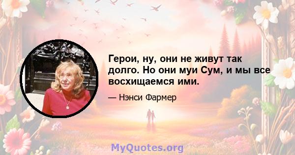 Герои, ну, они не живут так долго. Но они муи Сум, и мы все восхищаемся ими.