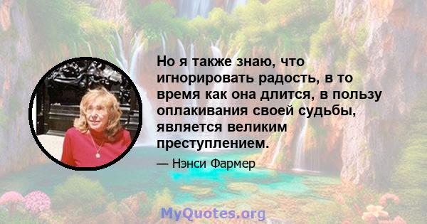 Но я также знаю, что игнорировать радость, в то время как она длится, в пользу оплакивания своей судьбы, является великим преступлением.