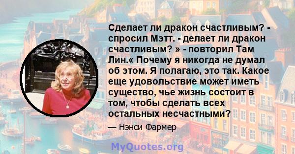 Сделает ли дракон счастливым? - спросил Мэтт. - делает ли дракон счастливым? » - повторил Там Лин.« Почему я никогда не думал об этом. Я полагаю, это так. Какое еще удовольствие может иметь существо, чье жизнь состоит в 