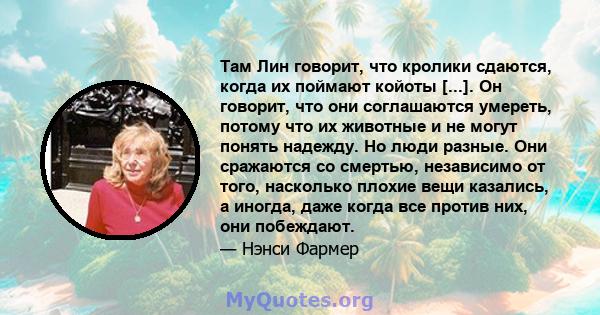 Там Лин говорит, что кролики сдаются, когда их поймают койоты [...]. Он говорит, что они соглашаются умереть, потому что их животные и не могут понять надежду. Но люди разные. Они сражаются со смертью, независимо от